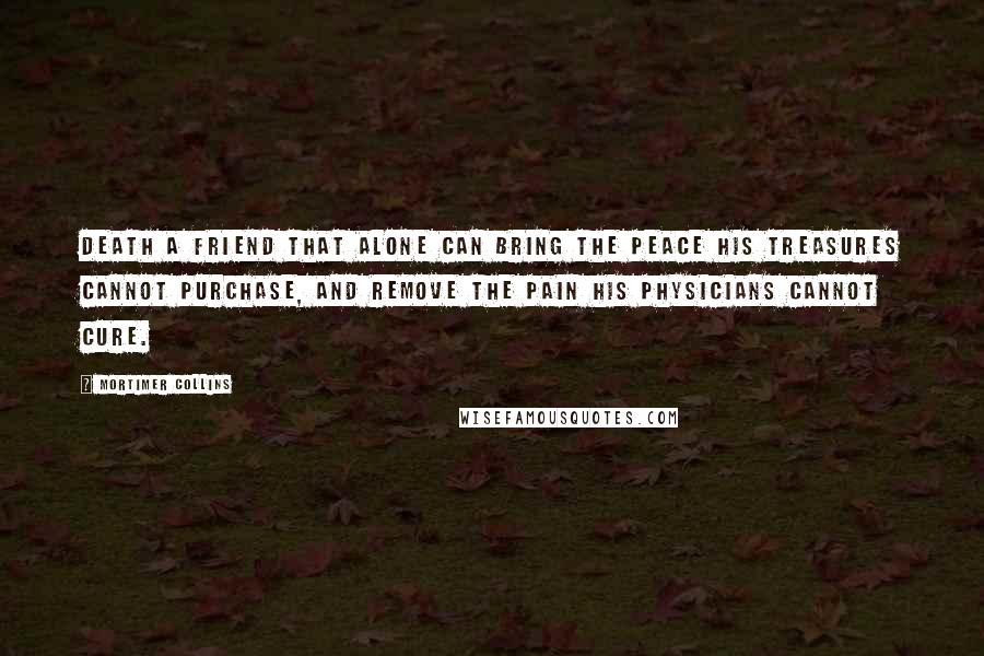 Mortimer Collins Quotes: Death a friend that alone can bring the peace his treasures cannot purchase, and remove the pain his physicians cannot cure.