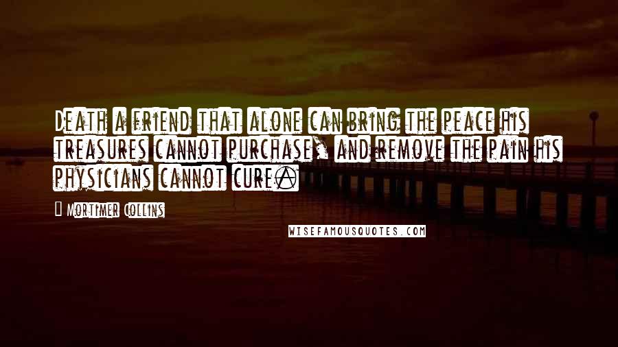 Mortimer Collins Quotes: Death a friend that alone can bring the peace his treasures cannot purchase, and remove the pain his physicians cannot cure.