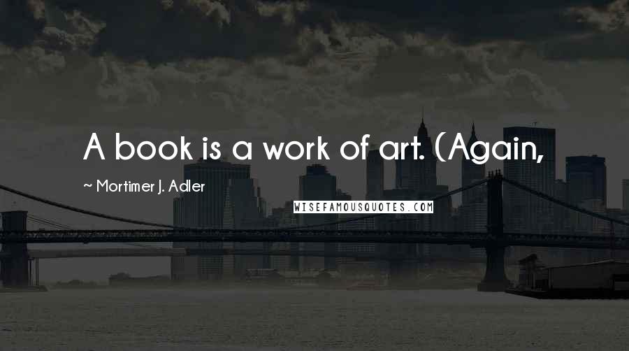 Mortimer J. Adler Quotes: A book is a work of art. (Again,