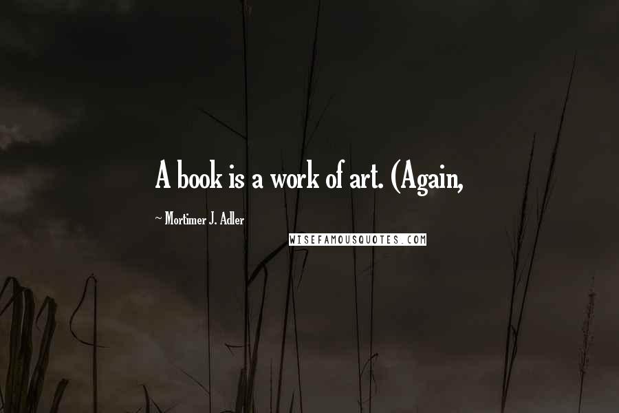 Mortimer J. Adler Quotes: A book is a work of art. (Again,