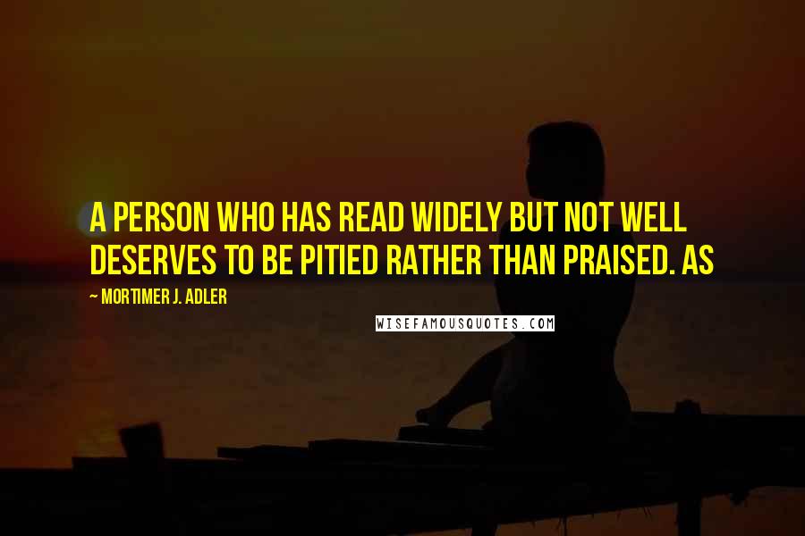 Mortimer J. Adler Quotes: A person who has read widely but not well deserves to be pitied rather than praised. As