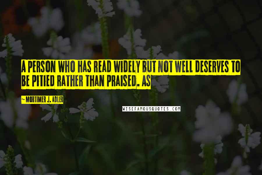 Mortimer J. Adler Quotes: A person who has read widely but not well deserves to be pitied rather than praised. As