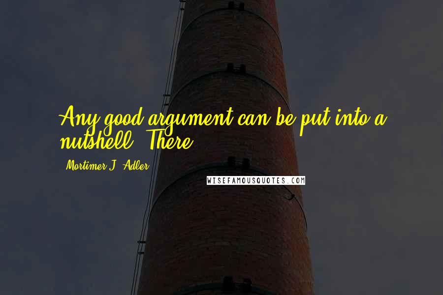 Mortimer J. Adler Quotes: Any good argument can be put into a nutshell. There