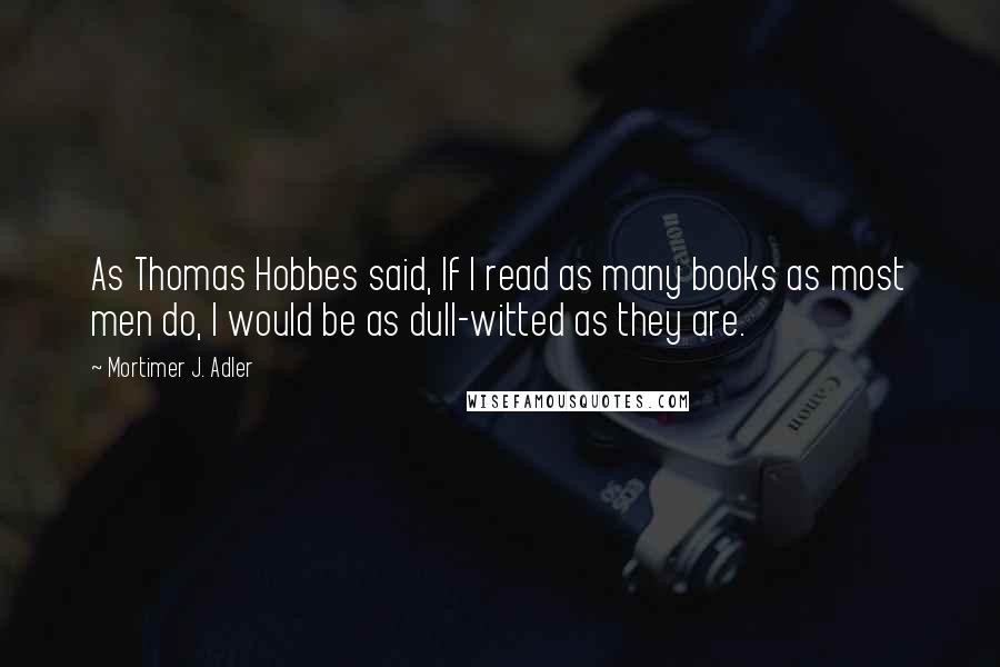 Mortimer J. Adler Quotes: As Thomas Hobbes said, If I read as many books as most men do, I would be as dull-witted as they are.