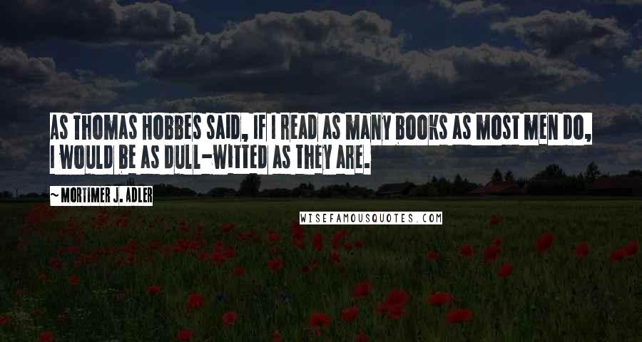 Mortimer J. Adler Quotes: As Thomas Hobbes said, If I read as many books as most men do, I would be as dull-witted as they are.