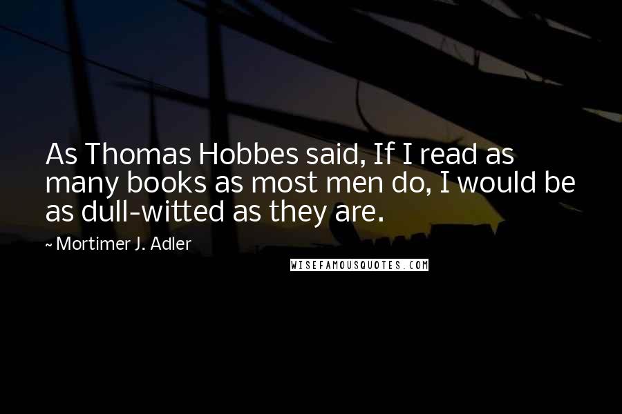 Mortimer J. Adler Quotes: As Thomas Hobbes said, If I read as many books as most men do, I would be as dull-witted as they are.