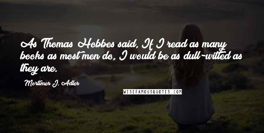 Mortimer J. Adler Quotes: As Thomas Hobbes said, If I read as many books as most men do, I would be as dull-witted as they are.