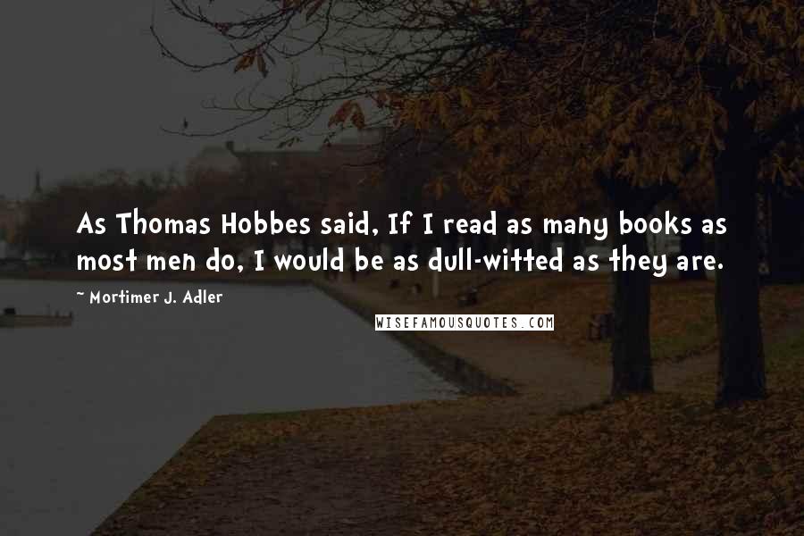 Mortimer J. Adler Quotes: As Thomas Hobbes said, If I read as many books as most men do, I would be as dull-witted as they are.