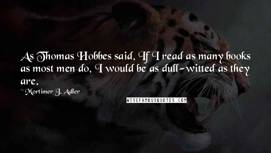 Mortimer J. Adler Quotes: As Thomas Hobbes said, If I read as many books as most men do, I would be as dull-witted as they are.