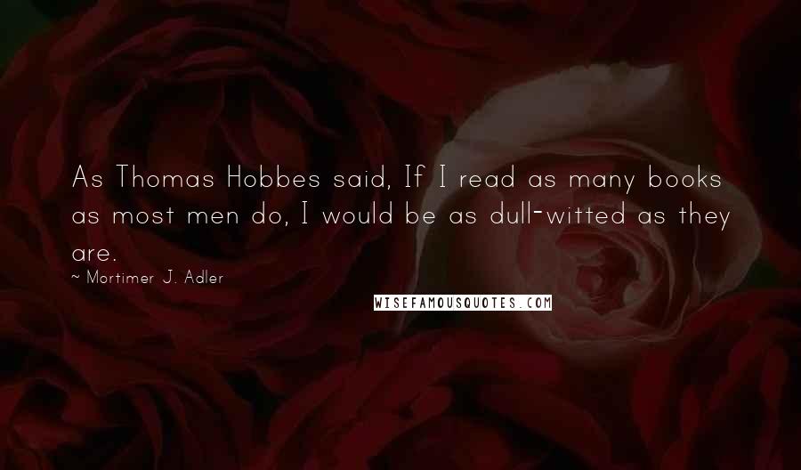 Mortimer J. Adler Quotes: As Thomas Hobbes said, If I read as many books as most men do, I would be as dull-witted as they are.