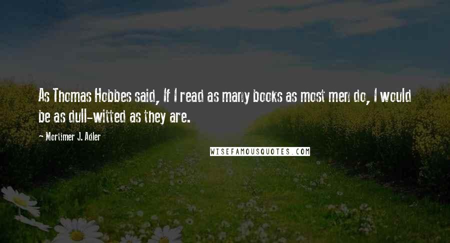 Mortimer J. Adler Quotes: As Thomas Hobbes said, If I read as many books as most men do, I would be as dull-witted as they are.