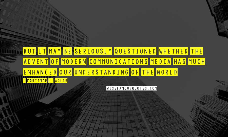 Mortimer J. Adler Quotes: But it may be seriously questioned whether the advent of modern communications media has much enhanced our understanding of the world