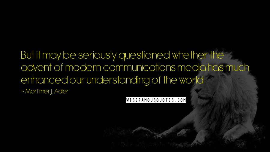 Mortimer J. Adler Quotes: But it may be seriously questioned whether the advent of modern communications media has much enhanced our understanding of the world