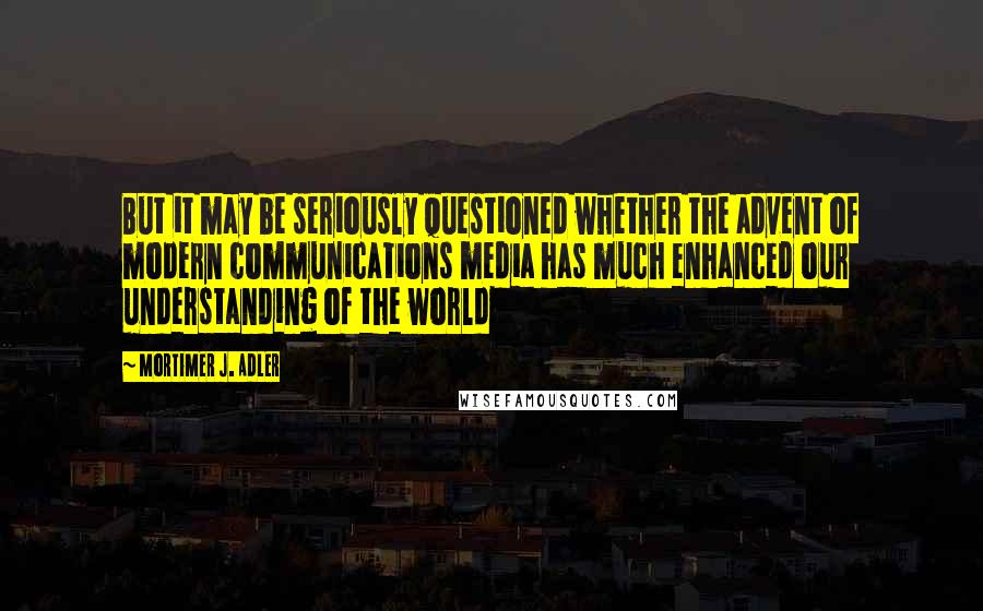 Mortimer J. Adler Quotes: But it may be seriously questioned whether the advent of modern communications media has much enhanced our understanding of the world