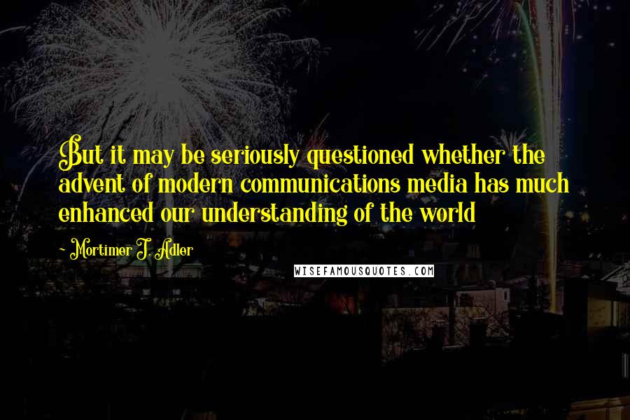 Mortimer J. Adler Quotes: But it may be seriously questioned whether the advent of modern communications media has much enhanced our understanding of the world