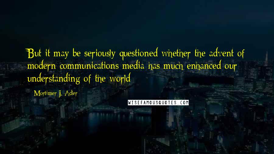 Mortimer J. Adler Quotes: But it may be seriously questioned whether the advent of modern communications media has much enhanced our understanding of the world