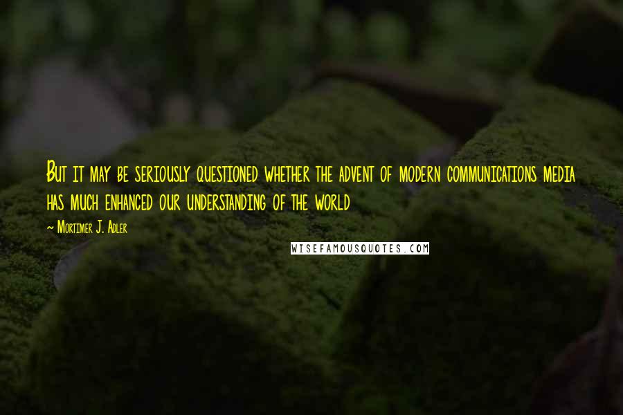 Mortimer J. Adler Quotes: But it may be seriously questioned whether the advent of modern communications media has much enhanced our understanding of the world