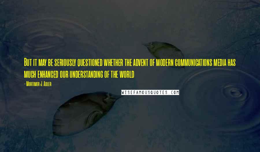 Mortimer J. Adler Quotes: But it may be seriously questioned whether the advent of modern communications media has much enhanced our understanding of the world