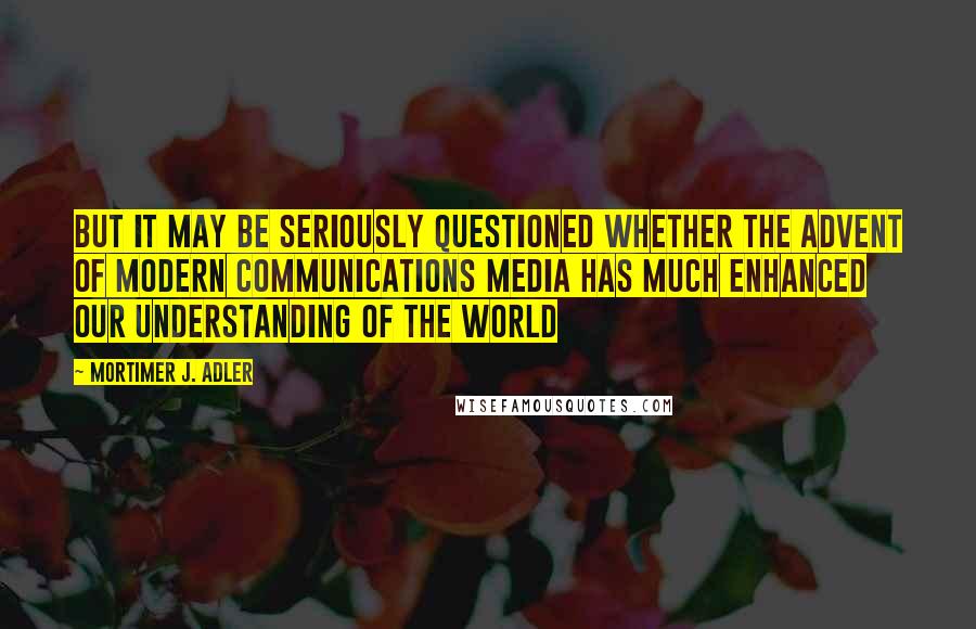 Mortimer J. Adler Quotes: But it may be seriously questioned whether the advent of modern communications media has much enhanced our understanding of the world