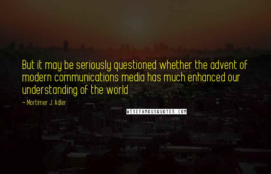 Mortimer J. Adler Quotes: But it may be seriously questioned whether the advent of modern communications media has much enhanced our understanding of the world