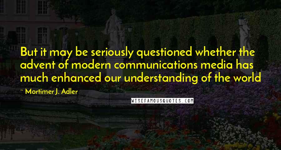 Mortimer J. Adler Quotes: But it may be seriously questioned whether the advent of modern communications media has much enhanced our understanding of the world