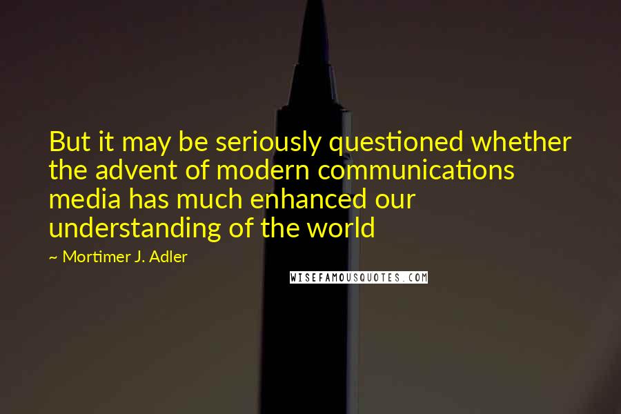 Mortimer J. Adler Quotes: But it may be seriously questioned whether the advent of modern communications media has much enhanced our understanding of the world