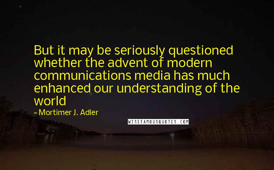 Mortimer J. Adler Quotes: But it may be seriously questioned whether the advent of modern communications media has much enhanced our understanding of the world