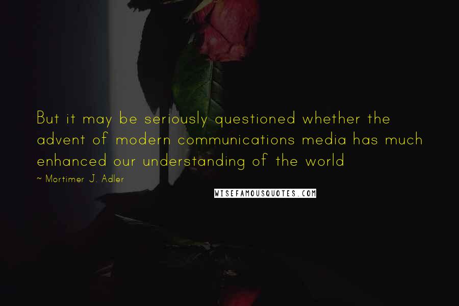 Mortimer J. Adler Quotes: But it may be seriously questioned whether the advent of modern communications media has much enhanced our understanding of the world