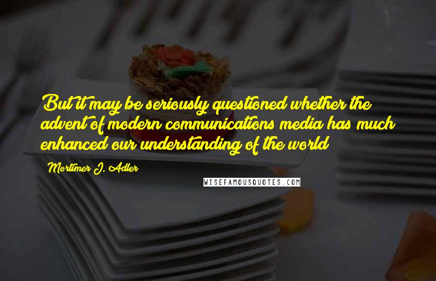 Mortimer J. Adler Quotes: But it may be seriously questioned whether the advent of modern communications media has much enhanced our understanding of the world