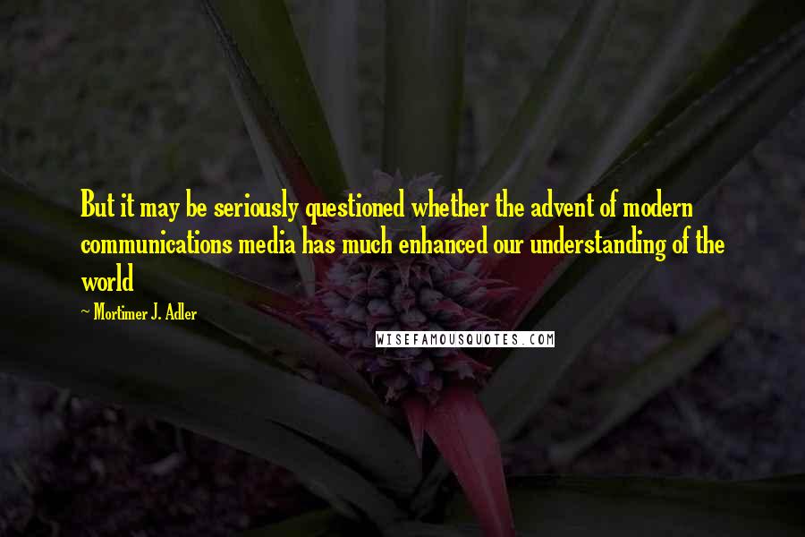 Mortimer J. Adler Quotes: But it may be seriously questioned whether the advent of modern communications media has much enhanced our understanding of the world