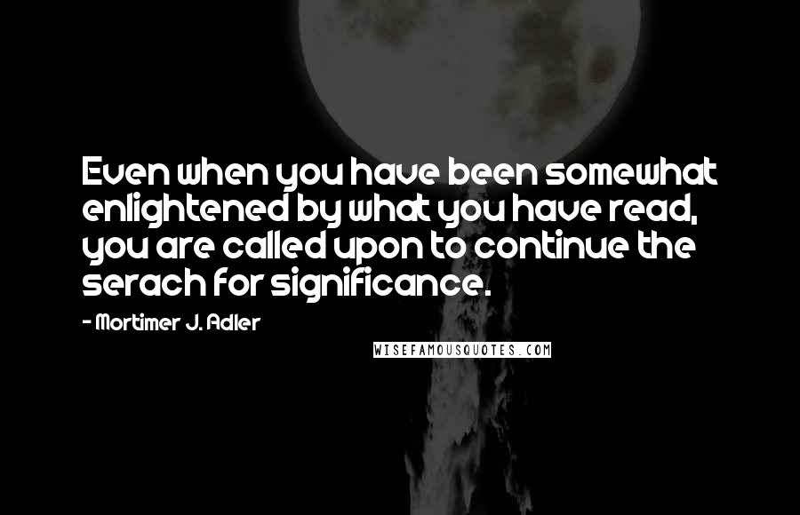 Mortimer J. Adler Quotes: Even when you have been somewhat enlightened by what you have read, you are called upon to continue the serach for significance.