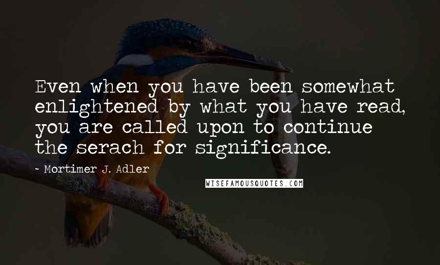 Mortimer J. Adler Quotes: Even when you have been somewhat enlightened by what you have read, you are called upon to continue the serach for significance.