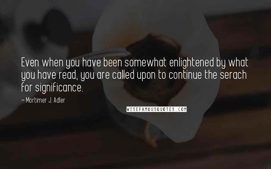Mortimer J. Adler Quotes: Even when you have been somewhat enlightened by what you have read, you are called upon to continue the serach for significance.