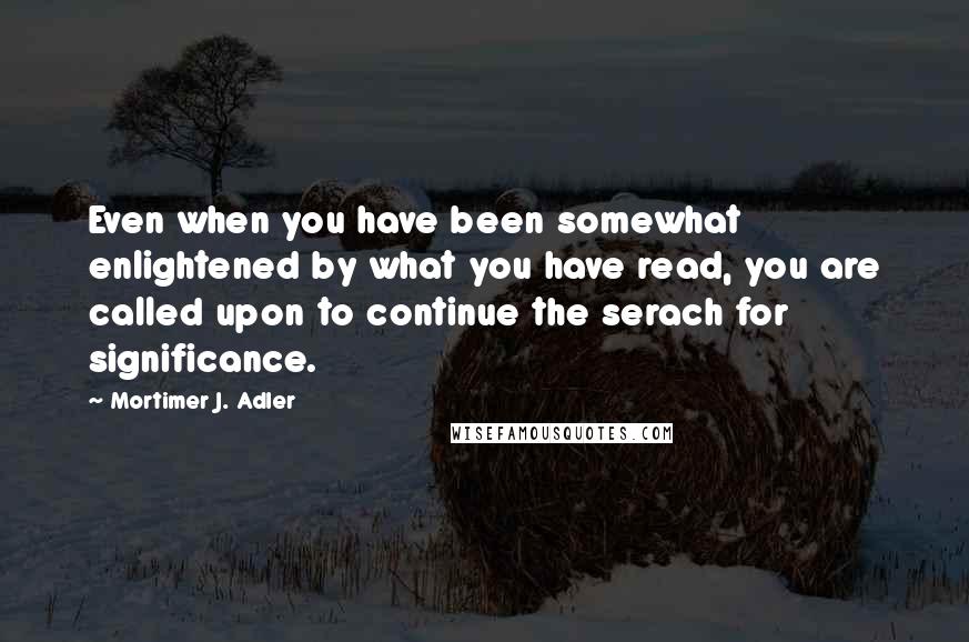 Mortimer J. Adler Quotes: Even when you have been somewhat enlightened by what you have read, you are called upon to continue the serach for significance.