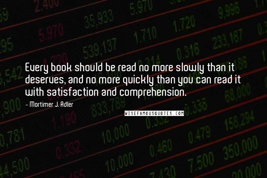 Mortimer J. Adler Quotes: Every book should be read no more slowly than it deserves, and no more quickly than you can read it with satisfaction and comprehension.