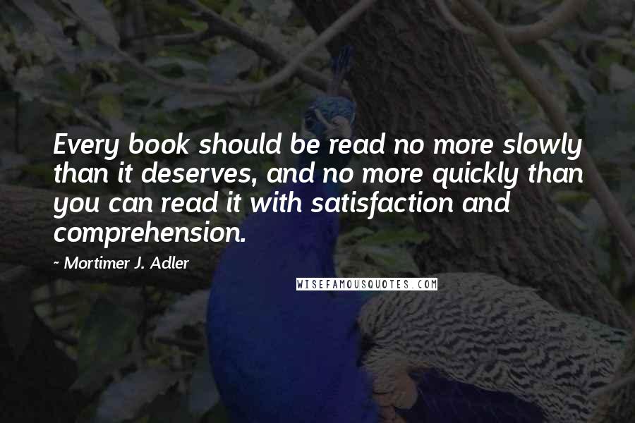 Mortimer J. Adler Quotes: Every book should be read no more slowly than it deserves, and no more quickly than you can read it with satisfaction and comprehension.