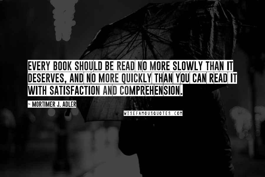 Mortimer J. Adler Quotes: Every book should be read no more slowly than it deserves, and no more quickly than you can read it with satisfaction and comprehension.