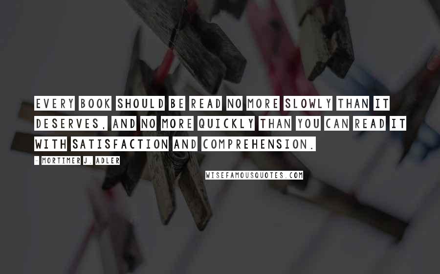 Mortimer J. Adler Quotes: Every book should be read no more slowly than it deserves, and no more quickly than you can read it with satisfaction and comprehension.