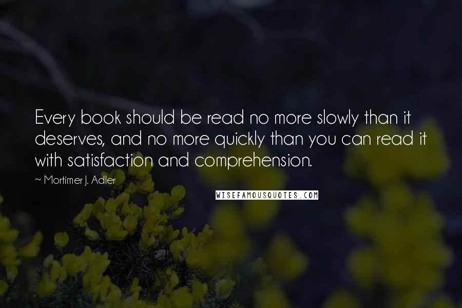 Mortimer J. Adler Quotes: Every book should be read no more slowly than it deserves, and no more quickly than you can read it with satisfaction and comprehension.