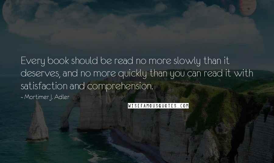 Mortimer J. Adler Quotes: Every book should be read no more slowly than it deserves, and no more quickly than you can read it with satisfaction and comprehension.