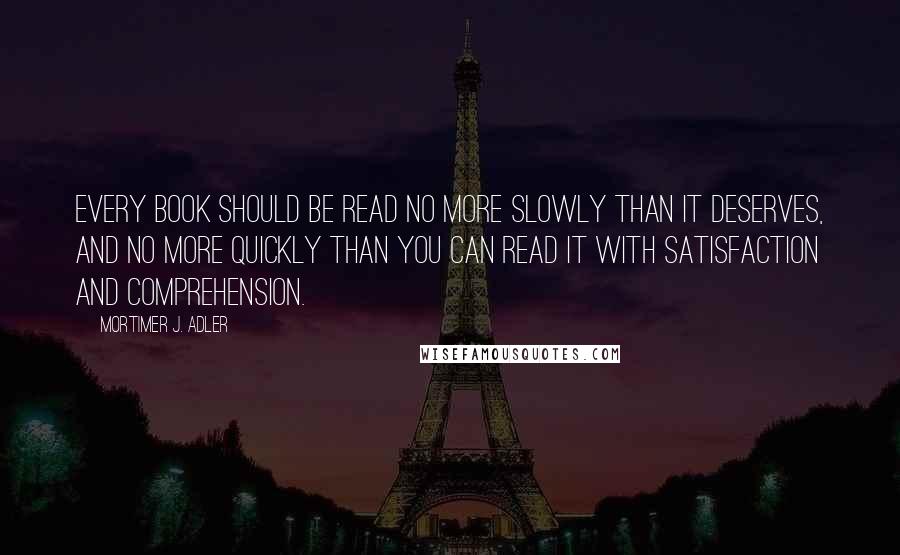 Mortimer J. Adler Quotes: Every book should be read no more slowly than it deserves, and no more quickly than you can read it with satisfaction and comprehension.