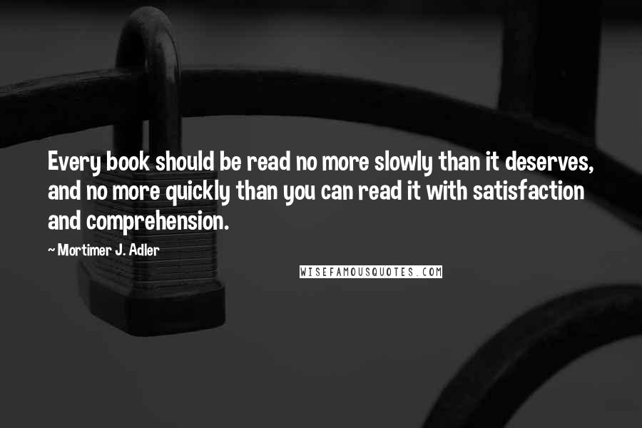 Mortimer J. Adler Quotes: Every book should be read no more slowly than it deserves, and no more quickly than you can read it with satisfaction and comprehension.