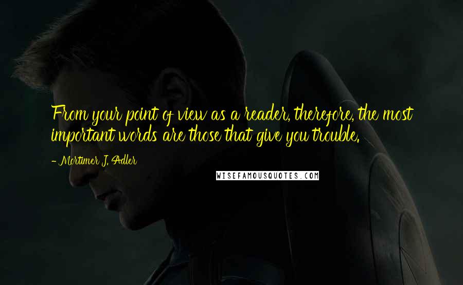 Mortimer J. Adler Quotes: From your point of view as a reader, therefore, the most important words are those that give you trouble.