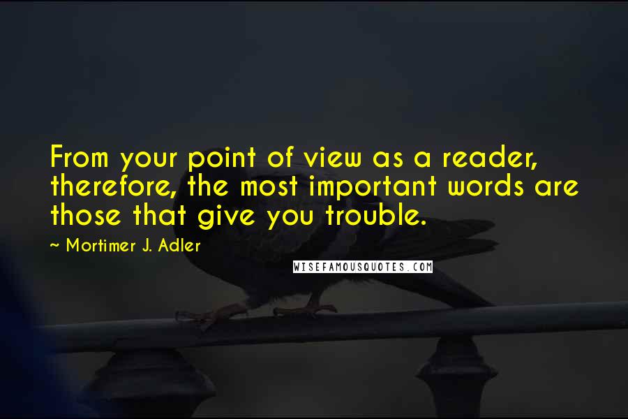 Mortimer J. Adler Quotes: From your point of view as a reader, therefore, the most important words are those that give you trouble.