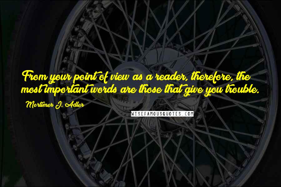 Mortimer J. Adler Quotes: From your point of view as a reader, therefore, the most important words are those that give you trouble.