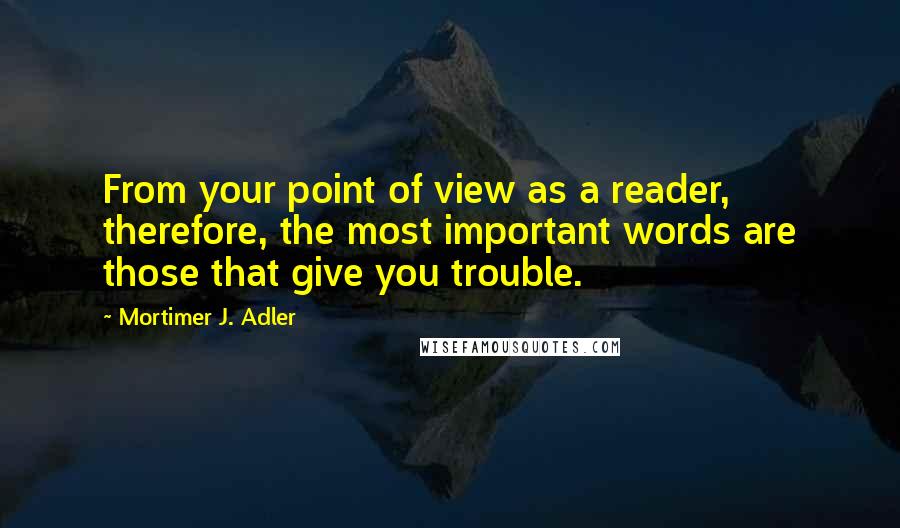 Mortimer J. Adler Quotes: From your point of view as a reader, therefore, the most important words are those that give you trouble.