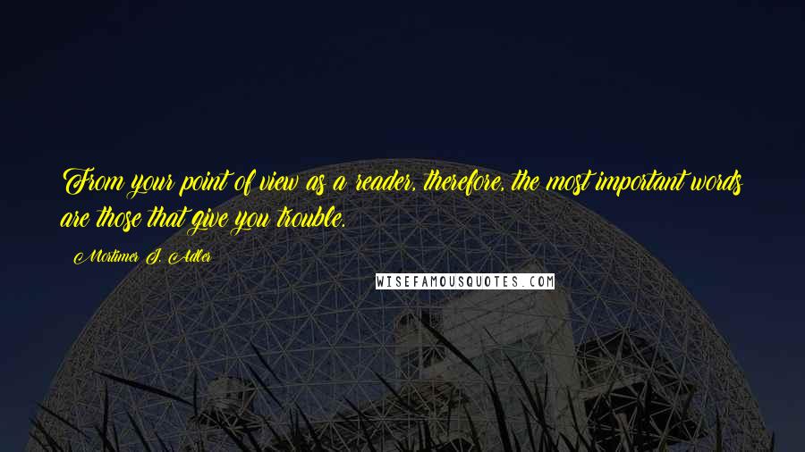 Mortimer J. Adler Quotes: From your point of view as a reader, therefore, the most important words are those that give you trouble.