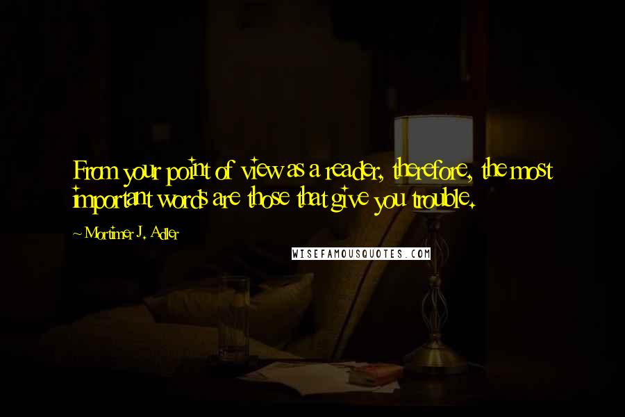 Mortimer J. Adler Quotes: From your point of view as a reader, therefore, the most important words are those that give you trouble.