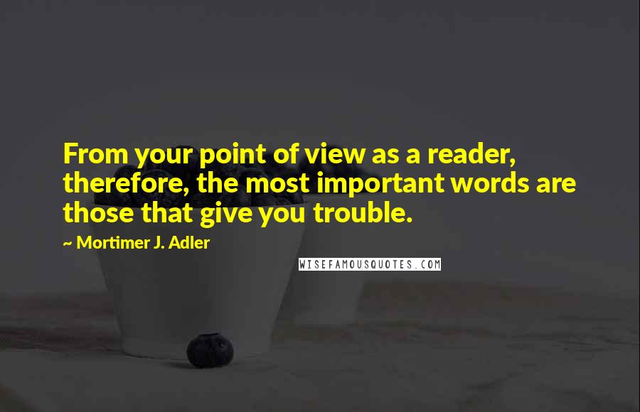 Mortimer J. Adler Quotes: From your point of view as a reader, therefore, the most important words are those that give you trouble.