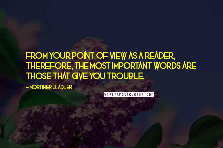 Mortimer J. Adler Quotes: From your point of view as a reader, therefore, the most important words are those that give you trouble.